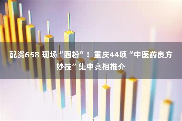 配资658 现场“圈粉”！重庆44项“中医药良方妙技”集中亮相推介