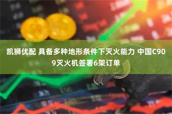 凯狮优配 具备多种地形条件下灭火能力 中国C909灭火机签署6架订单