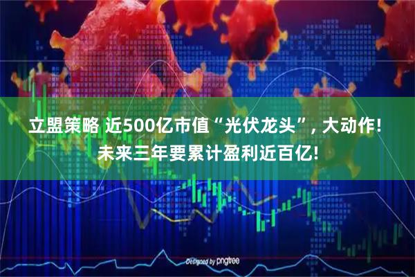 立盟策略 近500亿市值“光伏龙头”, 大动作! 未来三年要累计盈利近百亿!
