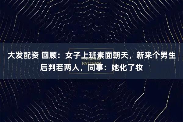 大发配资 回顾：女子上班素面朝天，新来个男生后判若两人，同事：她化了妆