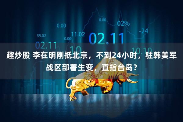 趣炒股 李在明刚抵北京，不到24小时，驻韩美军战区部署生变，直指台岛？