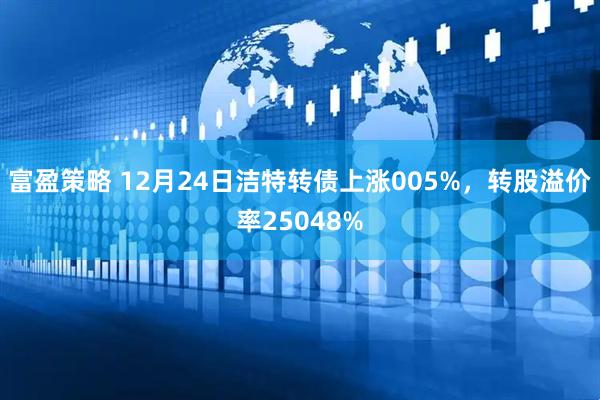 富盈策略 12月24日洁特转债上涨005%，转股溢价率25048%
