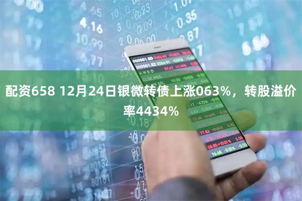 配资658 12月24日银微转债上涨063%,转股溢价率4434%