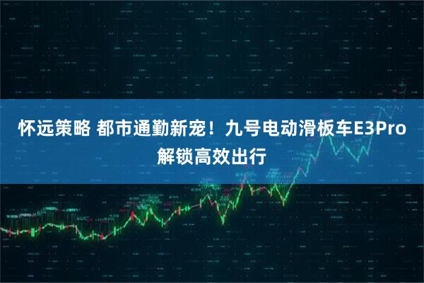 怀远策略 都市通勤新宠！九号电动滑板车E3Pro解锁高效出行