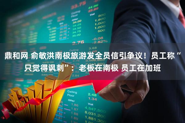 鼎和网 俞敏洪南极旅游发全员信引争议！员工称“只觉得讽刺”：老板在南极 员工在加班